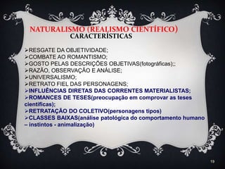 19
NATURALISMO (REALISMO CIENTÍFICO)
CARACTERÍSTICAS
RESGATE DA OBJETIVIDADE;
COMBATE AO ROMANTISMO;
GOSTO PELAS DESCRIÇÕES OBJETIVAS(fotográficas);;
RAZÃO, OBSERVAÇÃO E ANÁLISE;
UNIVERSALISMO;
RETRATO FIEL DAS PERSONAGENS;
INFLUÊNCIAS DIRETAS DAS CORRENTES MATERIALISTAS;
ROMANCES DE TESES(preocupação em comprovar as teses
científicas);
RETRATAÇÃO DO COLETIVO(personagens tipos)
CLASSES BAIXAS(análise patológica do comportamento humano
– instintos - animalização)
 