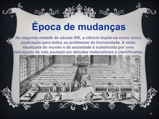 4
Na segunda metade do século XIX, a ciência impõe-se como única
explicação para todos os problemas da humanidade. A visão
idealizada do mundo e da sociedade é substituída por uma
concepção de vida pautada em atitudes materialistas e cientificistas.
Época de mudanças
 