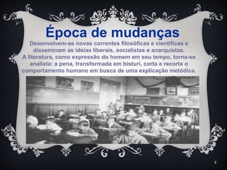 5
Desenvolvem-se novas correntes filosóficas e científicas e
disseminam as ideias liberais, socialistas e anarquistas.
A literatura, como expressão do homem em seu tempo, torna-se
analista: a pena, transformada em bisturi, corta e recorta o
comportamento humano em busca de uma explicação metódica.
Época de mudanças
 