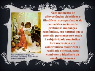 6
Num momento de
efervescências científicas e
filosóficas, acompanhadas de
convulsões sociais e de
profundas mudanças
econômicas, era natural que a
arte não permanecesse atada
à subjetividade romântica.
Era necessário um
compromisso maior com a
realidade objetiva, para
combater o idealismo da
escola antecessora
Peneiradoras de trigo, de
Gustave Courbert, iniciador da
pintura realista.
 