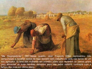 8
“As Respigadoras”, 1857.Neste quadro, Jean François Millet representou três
camponesas a recolher restos de trigo deixado pelo trabalho da ceifa nas terras de um
rico agricultor. A cena das mulheres em primeiro plano que recolhem os parcos grãos
para alimentar as suas famílias, deixados para trás pelos ceifeiro, contrasta com a
fartura dos ricos em último plano.
 