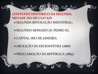 9
CONTEXTO HISTÓRICO DA SEGUNDA
METADE DO SÉCULO XIX
SEGUNDA REVOLUÇÃO INDUSTRIAL;
SEGUNDO REINADO (D. PEDRO II);
CAPITAL: RIO DE JANEIRO;
ABOLIÇÃO DA ESCRAVATURA (1888)
PROCLAMAÇÃO DA REPÚBLICA (1889)
 