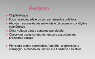  Objetivididade
 Foca na sociedade e os comportamentos coletivos
 Abordam necessidades materiais e discutem as condições
econômicas
 Olhar voltado para a contemporaneidade
 Observam esses comportamentos e associam aos
problemas sociais
 Principais temas abordados: Adultério, a opressão, a
corrupção, o mundo da política e a futilidade das elites.
 