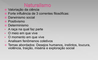  Valoriação da ciência
 Forte influência de 3 correntes filosóficas:
 Darwinismo social
 Positivismo
 Determinismo
 A raça na qual faz parte
 O meio em que vive
 O momento em que vive
o Analisam fenômenos coletivos
 Temas abordados: Desejos humanos, instintos, loucura,
violência, traição, miséria e exploração social
 
