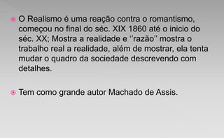  O Realismo é uma reação contra o romantismo,
começou no final do séc. XIX 1860 até o inicio do
séc. XX; Mostra a realidade e ‘’razão’’ mostra o
trabalho real a realidade, além de mostrar, ela tenta
mudar o quadro da sociedade descrevendo com
detalhes.
 Tem como grande autor Machado de Assis.
 