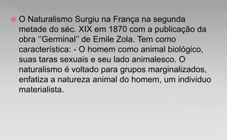  O Naturalismo Surgiu na França na segunda
metade do séc. XIX em 1870 com a publicação da
obra ‘’Germinal’’ de Emile Zola. Tem como
característica: - O homem como animal biológico,
suas taras sexuais e seu lado animalesco. O
naturalismo é voltado para grupos marginalizados,
enfatiza a natureza animal do homem, um individuo
materialista.
 