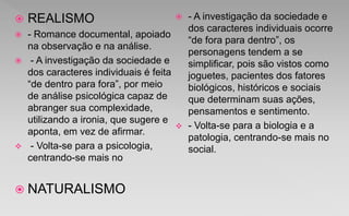  REALISMO
 - Romance documental, apoiado
na observação e na análise.
 - A investigação da sociedade e
dos caracteres individuais é feita
“de dentro para fora”, por meio
de análise psicológica capaz de
abranger sua complexidade,
utilizando a ironia, que sugere e
aponta, em vez de afirmar.
 - Volta-se para a psicologia,
centrando-se mais no
 NATURALISMO
 - A investigação da sociedade e
dos caracteres individuais ocorre
“de fora para dentro”, os
personagens tendem a se
simplificar, pois são vistos como
joguetes, pacientes dos fatores
biológicos, históricos e sociais
que determinam suas ações,
pensamentos e sentimento.
 - Volta-se para a biologia e a
patologia, centrando-se mais no
social.
 