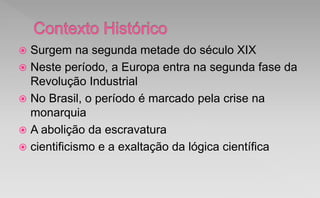  Surgem na segunda metade do século XIX
 Neste período, a Europa entra na segunda fase da
Revolução Industrial
 No Brasil, o período é marcado pela crise na
monarquia
 A abolição da escravatura
 cientificismo e a exaltação da lógica científica
 