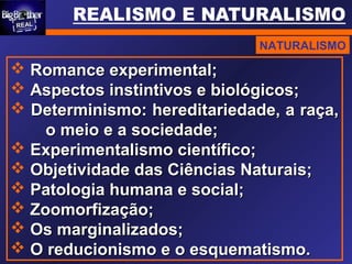  Romance experimental;Romance experimental;
 Aspectos instintivos e biológicos;Aspectos instintivos e biológicos;
 Determinismo: hereditariedade, a raça,Determinismo: hereditariedade, a raça,
o meio e a sociedade;o meio e a sociedade;
 Experimentalismo científico;Experimentalismo científico;
 Objetividade das Ciências Naturais;Objetividade das Ciências Naturais;
 Patologia humana e social;Patologia humana e social;
 Zoomorfização;Zoomorfização;
 Os marginalizados;Os marginalizados;
 O reducionismo e o esquematismo.O reducionismo e o esquematismo.
NATURALISMO
 