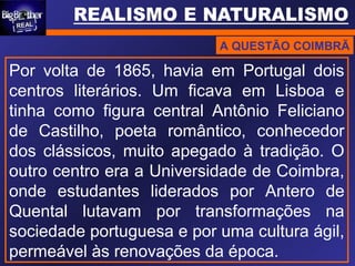 A QUESTÃO COIMBRÃ
Por volta de 1865, havia em Portugal dois
centros literários. Um ficava em Lisboa e
tinha como figura central Antônio Feliciano
de Castilho, poeta romântico, conhecedor
dos clássicos, muito apegado à tradição. O
outro centro era a Universidade de Coimbra,
onde estudantes liderados por Antero de
Quental lutavam por transformações na
sociedade portuguesa e por uma cultura ágil,
permeável às renovações da época.
 