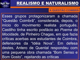 A QUESTÃO COIMBRÃ
Esses grupos protagonizaram a chamada
“Questão Coimbrã”, considerada, depois, o
início do movimento realista português.
Castilho tinha escrito posfácio ao Poema da
Mocidade, de Pinheiro Chagas, em que fazia
críticas acerbas aos estudantes de Coimbra,
defensores da “Idéia Nova”. Em defesa
destes, Antero de Quental respondeu com
uma pequena obra chamada “Bom Senso e
Bom Gosto”, rejeitando as críticas
 