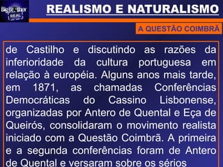 A QUESTÃO COIMBRÃ
de Castilho e discutindo as razões da
inferioridade da cultura portuguesa em
relação à européia. Alguns anos mais tarde,
em 1871, as chamadas Conferências
Democráticas do Cassino Lisbonense,
organizadas por Antero de Quental e Eça de
Queirós, consolidaram o movimento realista
iniciado com a Questão Coimbrã. A primeira
e a segunda conferências foram de Antero
de Quental e versaram sobre os sérios
 