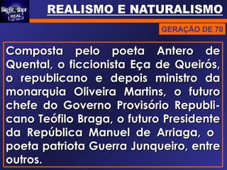 GERAÇÃO DE 70
Composta pelo poeta Antero deComposta pelo poeta Antero de
Quental, o ficcionista Eça de Queirós,Quental, o ficcionista Eça de Queirós,
o republicano e depois ministro dao republicano e depois ministro da
monarquia Oliveira Martins, o futuromonarquia Oliveira Martins, o futuro
chefe do Governo Provisório Republi-chefe do Governo Provisório Republi-
cano Teófilo Braga, o futuro Presidentecano Teófilo Braga, o futuro Presidente
da República Manuel de Arriaga, oda República Manuel de Arriaga, o
poeta patriota Guerra Junqueiro, entrepoeta patriota Guerra Junqueiro, entre
outros.outros.
 