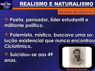 Antero de Quental
 Poeta, pensador, líder estudantil ePoeta, pensador, líder estudantil e
militante político.militante político.
 Polemista, místico, buscava uma so-Polemista, místico, buscava uma so-
lução existencial que nunca encontroulução existencial que nunca encontrou.
Ciclotímico.Ciclotímico.
 Suicidou-se aos 49Suicidou-se aos 49
anos.anos.
ANTERO DE QUENTAL
 