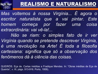 Mas voltemos à nossa Virgínia... É agora o
escritor naturalista que a vai pintar. Este
homem começa por fazer uma coisa
extraordinária: vai vê-la!...
Não se riam: o simples fato de ir ver
Virgínia quando se pretende descrever Virgínia,
é uma revolução na Arte! É toda a filosofia
cartesiana: significa que só a observação dos
fenômenos dá à ciência das coisas.
QUEIRÓS. Eça de. Cartas inéditas a Fradique Mendes. In: “Obras inéditas de Eça de
Queirós”, v. III, págs. 913-916. Porto, 1958).
 