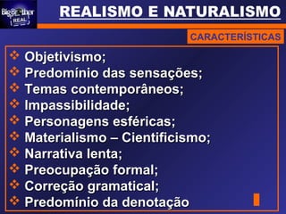 CARACTERÍSTICAS
 Objetivismo;Objetivismo;
 Predomínio das sensações;Predomínio das sensações;
 Temas contemporâneos;Temas contemporâneos;
 Impassibilidade;Impassibilidade;
 Personagens esféricas;Personagens esféricas;
 Materialismo – Cientificismo;Materialismo – Cientificismo;
 Narrativa lenta;Narrativa lenta;
 Preocupação formal;Preocupação formal;
 Correção gramatical;Correção gramatical;
 Predomínio da denotaçãoPredomínio da denotação
 