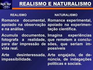 REALISMO NATURALISMO
Romance documental,
apoiado na observação
e na análise.
Romance experimental,
apoiado na experimen-
tação científica.
Acumula documentos,
fotografa a realidade,
para dar impressão de
vida real.
Imagina experiências
que remetem a conclu-
sões, que seriam im-
possíveis
Arte desinteressada,
impassibilidade.
Arte engajada, de de-
núncia, de indagações
políticas e sociais.
 
