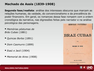 Machado de Assis (1839-1908)
Segunda fase/realista: análise dos interesses obscuros que marcam as
relações humanas, da vaidade, do convencionalismo e da prevalência do
poder financeiro. Em geral, os romances dessa fase rompem com a ordem
cronológica da narrativa, nas digressões feitas pelo narrador e na análise
psicológica das personagens.
 Memórias póstumas de
Brás Cubas (1881)
 Quincas Borba (1891)
 Dom Casmurro (1899)
 Esaú e Jacó (1904)
 Memorial de Aires (1908)
REPRODUÇÃO
REALISMO/NATURALISMO
 