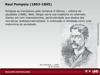 Raul Pompeia (1863-1895)
Pompeia se imortalizou pelo romance O Ateneu – crônica de
saudades (1888). Nele, Sérgio narra sua trajetória no internato
Ateneu em tom impressionista, particularidade que destoa das
narrativas realistas/naturalistas. A instituição é retratada como uma
metonímia da sociedade.
Raul Pompeia, c. 1895,
de M. Brocos
ARQUIVOPÚBLICOMINEIRO,BELOHORIZONTE
REALISMO/NATURALISMO
 