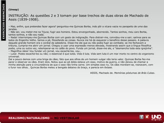 EXERCÍCIOSESSENCIAIS
(Unesp)
INSTRUÇÃO: As questões 2 e 3 tomam por base trechos de duas obras de Machado de
Assis (1839-1908).
– Mas, enfim, que pretendes fazer agora? perguntou-me Quincas Borba, indo pôr a xícara vazia no parapeito de uma das
janelas.
– Não sei; vou meter-me na Tijuca; fugir aos homens. Estou envergonhado, aborrecido. Tantos sonhos, meu caro Borba,
tantos sonhos, e não sou nada.
– Nada! interrompeu-me Quincas Borba com um gesto de indignação. Para distrair-me, convidou-me a sair; saímos para os
lados do Engenho Velho. Íamos a pé, filosofando as coisas. Nunca me há de esquecer o benefício desse passeio. A palavra
daquele grande homem era o cordial da sabedoria. Disse-me ele que eu não podia fugir ao combate; se me fechavam a
tribuna, cumpria-me abrir um jornal. Chegou a usar uma expressão menos elevada, mostrando assim que a língua filosófica
podia, uma ou outra vez, retemperar-se no calão do povo. Funda um jornal, disse-me ele, e “desmancha toda esta igrejinha”.
– Magnífica ideia! Vou fundar um jornal, vou escachá-los, vou…
– Lutar. Podes escachá-los ou não; o essencial é que lutes. Vida é luta. Vida sem luta é um mar morto no centro do organismo
universal.
Daí a pouco demos com uma briga de cães; fato que aos olhos de um homem vulgar não teria valor. Quincas Borba fez-me
parar e observar os cães. Eram dois. Notou que ao pé deles estava um osso, motivo da guerra, e não deixou de chamar a
minha atenção para a circunstância de que o osso não tinha carne. Um simples osso nu. Os cães mordiam-se, rosnavam, com
o furor nos olhos… Quincas Borba meteu a bengala debaixo do braço, e parecia em êxtase.
ASSIS, Machado de. Memórias póstumas de Brás Cubas.
REALISMO/NATURALISMO — NO VESTIBULAR
 