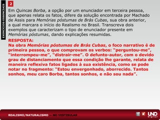 2EXERCÍCIOSESSENCIAIS
RESPOSTA:
Na obra Memórias póstumas de Brás Cubas, o foco narrativo é de
primeira pessoa, o que comprovam os verbos: “perguntou-me”,
“interrompeu-me”, “distrair-me”. O defunto-autor, com o devido
grau de distanciamento que essa condição lhe garante, relata de
maneira reflexiva fatos ligados à sua existência, como se pode
notar no fragmento: “Estou envergonhado, aborrecido. Tantos
sonhos, meu caro Borba, tantos sonhos, e não sou nada”.
Em Quincas Borba, a opção por um enunciador em terceira pessoa,
que apenas relata os fatos, difere da solução encontrada por Machado
de Assis para Memórias póstumas de Brás Cubas, sua obra anterior,
a qual marcara o início do Realismo no Brasil. Transcreva dois
exemplos que caracterizam o tipo de enunciador presente em
Memórias póstumas, dando explicações resumidas.
REALISMO/NATURALISMO — NO VESTIBULAR
 