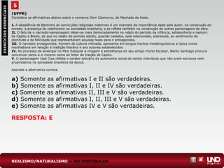 5EXERCÍCIOSESSENCIAIS
RESPOSTA: E
(UFPR)
Considere as afirmativas abaixo sobre o romance Dom Casmurro, de Machado de Assis.
I. A obediência de Bentinho às convicções religiosas maternas é um exemplo da importância dada pelo autor, na construção do
enredo, à presença do catolicismo na sociedade brasileira, e se reflete também na construção de outras personagens da obra.
II. O fato de o narrador-personagem deter-se mais demoradamente no relato do período da infância, adolescência e namoro
de Capitu e Bento, do que no relato do período adulto, quando casados, está relacionado, sobretudo, ao sentimento de
plenitude e de felicidade que representaram aquelas fases para o protagonista.
III. O narrador protagonista, homem de cultura refinada, apresenta em longos trechos metalinguísticos a típica ironia
machadiana em relação à tradição literária e aos autores estabelecidos.
IV. No processo de enxergar no filho Ezequiel a imagem e semelhança do seu amigo morto Escobar, Bento Santiago procura
convencer tanto a si mesmo como ao leitor da traição de Capitu.
V. O personagem José Dias reflete o caráter precário da autonomia social de certos indivíduos que não eram escravos nem
proprietários na sociedade brasileira da época.
Assinale a alternativa correta.
a) Somente as afirmativas I e II são verdadeiras.
b) Somente as afirmativas I, II e IV são verdadeiras.
c) Somente as afirmativas II, III e V são verdadeiras.
d) Somente as afirmativas I, II, III e V são verdadeiras.
e) Somente as afirmativas IV e V são verdadeiras.
REALISMO/NATURALISMO — NO VESTIBULAR
 