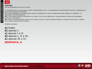 12EXERCÍCIOSESSENCIAIS
RESPOSTA: A
(ITA-SP)
Leia as proposições acerca de O cortiço.
I. Constantemente, as personagens sofrem zoomorfização, isto é, a animalização do comportamento humano, respeitando os
preceitos da literatura naturalista.
II. A visão patológica do comportamento sexual é trabalhada por meio do rebaixamento das relações, do adultério, do
lesbianismo, da prostituição etc.
III. O meio adquire enorme importância no enredo, uma vez que determina o comportamento de todas as personagens,
anulando o livre-arbítrio.
IV. O estilo de Aluísio Azevedo, dentro de O cortiço, confirma o que se percebe também no conjunto de sua obra: o talento
para retratar agrupamentos humanos.
Está(ão) correta(s):
a) todas.
b) apenas I.
c) apenas I e II.
d) apenas I, II e III.
e) apenas III e IV.
REALISMO/NATURALISMO — NO VESTIBULAR
 