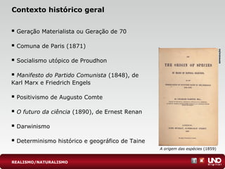 Contexto histórico geral
 Geração Materialista ou Geração de 70
 Comuna de Paris (1871)
 Socialismo utópico de Proudhon
 Manifesto do Partido Comunista (1848), de
Karl Marx e Friedrich Engels
 Positivismo de Augusto Comte
 O futuro da ciência (1890), de Ernest Renan
 Darwinismo
 Determinismo histórico e geográfico de Taine
A origem das espécies (1859)
REPRODUÇÃO
REALISMO/NATURALISMO
 