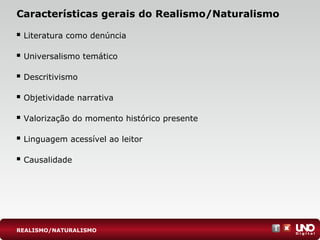 Características gerais do Realismo/Naturalismo
 Literatura como denúncia
 Universalismo temático
 Descritivismo
 Objetividade narrativa
 Valorização do momento histórico presente
 Linguagem acessível ao leitor
 Causalidade
REALISMO/NATURALISMO
 