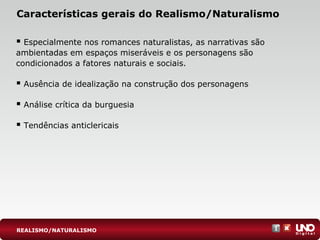 Características gerais do Realismo/Naturalismo
 Especialmente nos romances naturalistas, as narrativas são
ambientadas em espaços miseráveis e os personagens são
condicionados a fatores naturais e sociais.
 Ausência de idealização na construção dos personagens
 Análise crítica da burguesia
 Tendências anticlericais
REALISMO/NATURALISMO
 