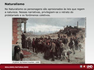 Naturalismo
No Naturalismo os personagens são aprisionados às leis que regem
a natureza. Nessas narrativas, privilegiam-se o retrato do
proletariado e os fenômenos coletivos.
A greve, de Robert Koehler, 1886
DEUTSCHESHISTORISCHESMUSEUM,BERLIM
REALISMO/NATURALISMO
 