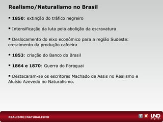 Realismo/Naturalismo no Brasil
 1850: extinção do tráfico negreiro
 Intensificação da luta pela abolição da escravatura
 Deslocamento do eixo econômico para a região Sudeste:
crescimento da produção cafeeira
 1853: criação do Banco do Brasil
 1864 e 1870: Guerra do Paraguai
 Destacaram-se os escritores Machado de Assis no Realismo e
Aluísio Azevedo no Naturalismo.
REALISMO/NATURALISMO
 