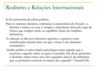 Realismo e Relações Internacionais 6) há autonomia da esfera política. Para os realistas clássicos, soberania é característica do Estado e a história é cíclica, ou seja, é sempre a articulação feita pelo jogo de forças, que sempre tende ao equilíbrio (bases do realismo defensivo).  As alianças se dão por interesses egoístas e a guerra é uma manifestação natural uma vez que a força é seu elemento constitutivo.  “ poder político é uma relação psicológica entre aqueles que o exercem e aqueles sobre os quais é exercido. Ele dá ao primeiros o domínio sobre certos atos dos segundos através da influência que os primeiros exercem na mente dos segundo” (Arenal:136) 