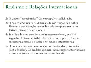 Realismo e Relações Internacionais 2) O caráter “eurocêntrico” das concepções tradicionais;  3) O não entendimento da dinâmica de construção de Política Externa e da separação de condutas de comportamento do Estado interna e externamente;  4) Se o Estado atua com base no interesse nacional, que já é segundo Hoffman difícil de determinar, seria possível traçar e antecipar a atuação do Estado no cenário internacional;  5) O poder é antes um instrumento que um fundamento político (Cot e Munier). Os realistas excluem outras importantes variáveis e outros aspectos da conduta dos atores nas ri’s.  