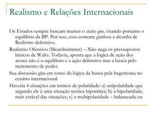 Realismo e Relações Internacionais Os Estados sempre buscam manter o  status quo , visando portanto o equilíbrio da BP. Por isso, essa corrente ganhou a alcunha de Realismo defensivo.  Realismo Ofensivo (Mearsheimmer) – Não nega os pressupostos básicos de Waltz. Todavia, aponta que a lógica de ação dos atores não é o equilíbrio e a ação defensiva mas a busca pelo incremento de poder. Sua discussão gira em torno da lógica da busca pela hegemonia no cenário internacional.  Haveria 4 situações em termos de polaridade: a) unipolaridade que segundo ele é uma situação teórica hipotética; b) a bipolaridade, mais estável das situações; c) a multipolaridade – balanceada ou  