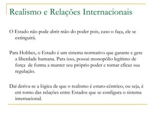 Realismo e Relações Internacionais O Estado não pode abrir mão do poder pois, caso o faça, ele se extinguirá.  Para Hobbes, o Estado é um sistema normativo que garante e gere a liberdade humana. Para isso, possui monopólio legítimo de força  de forma a manter seu próprio poder e tornar eficaz sua regulação.  Daí deriva-se a lógica de que o realismo é estato-cêntrico, ou seja, é em torno das relações entre Estados que se configura o sistema internacional. 