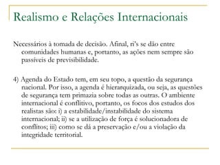 Realismo e Relações Internacionais Necessários à tomada de decisão. Afinal, ri’s se dão entre comunidades humanas e, portanto, as ações nem sempre são passíveis de previsibilidade.  4) Agenda do Estado tem, em seu topo, a questão da segurança nacional. Por isso, a agenda é hierarquizada, ou seja, as questões de segurança tem primazia sobre todas as outras. O ambiente internacional é conflitivo, portanto, os focos dos estudos dos realistas são: i) a estabilidade/instabilidade do sistema internacional; ii) se a utilização de força é solucionadora de conflitos; iii) como se dá a preservação e/ou a violação da integridade territorial.  