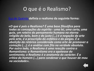 O que é o Realismo?
Eça de Queirós definia o realismo da seguinte forma:

«O que é pois o Realismo? É uma base filosófica para
todas as concepções do espírito - uma lei, uma carta, uma
guia, um roteiro do pensamento humano na eterna
religião do belo, bom e do justo (...) é a negação da arte
pela arte, é a proscrição do enfático e do piegas. É a
abolição da retórica considerada como arte de promover a
comoção (...); é a análise com fito na verdade absoluta.
Por outro lado, o Realismo é uma reacção contra o
Romantismo: o Romantismo era a apoteose do
sentimento; o Realismo é a anatomia do carácter. É a
crítica do homem (...) para condenar o que houver de mau
na sociedade».
 