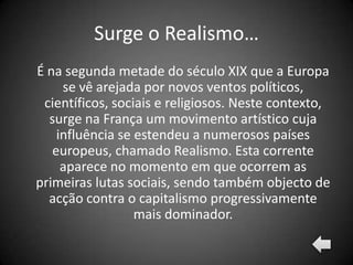 Surge o Realismo…
É na segunda metade do século XIX que a Europa
     se vê arejada por novos ventos políticos,
 científicos, sociais e religiosos. Neste contexto,
  surge na França um movimento artístico cuja
    influência se estendeu a numerosos países
   europeus, chamado Realismo. Esta corrente
     aparece no momento em que ocorrem as
primeiras lutas sociais, sendo também objecto de
  acção contra o capitalismo progressivamente
                  mais dominador.
 