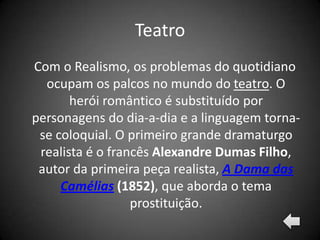 Teatro
Com o Realismo, os problemas do quotidiano
  ocupam os palcos no mundo do teatro. O
       herói romântico é substituído por
personagens do dia-a-dia e a linguagem torna-
 se coloquial. O primeiro grande dramaturgo
 realista é o francês Alexandre Dumas Filho,
 autor da primeira peça realista, A Dama das
     Camélias (1852), que aborda o tema
                  prostituição.
 