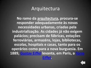 Arquitectura
    No ramo da arquitectura, procura-se
    responder adequadamente às novas
     necessidades urbanas, criadas pela
 industrialização. As cidades já não exigem
   palácios; precisam de fábricas, estações
  ferroviárias, armazéns, lojas, bibliotecas,
   escolas, hospitais e casas, tanto para os
 operários como para a nova burguesia. Em
1889, Gustav Eiffel levanta, em Paris, a Torre
                    Eiffel.
 