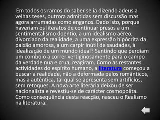 Em todos os ramos do saber se ia dizendo adeus a
velhas teses, outrora admitidas sem discussão mas
agora arrumadas como enganos. Dado isto, porque
haveriam os literatos de continuar presos a um
sentimentalismo doentio, a um idealismo aéreo,
divorciado da realidade, a uma expressão hipócrita da
paixão amorosa, a um carpir inútil de saudades, à
idealização de um mundo ideal? Sentindo que perdiam
um comboio a correr vertiginosamente para o campo
da verdade nua e crua, reagiram. Como as restantes
actividades do espírito humano, a literatura começou a
buscar a realidade, não a deformada pelos românticos,
mas a autêntica, tal qual se apresenta sem artifícios,
sem retoques. A nova arte literária deixou de ser
nacionalista e revestiu-se de carácter cosmopolita.
Como consequência desta reacção, nasceu o Realismo
na literatura.
 