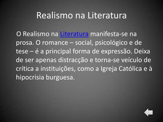 Realismo na Literatura
O Realismo na Literatura manifesta-se na
prosa. O romance – social, psicológico e de
tese – é a principal forma de expressão. Deixa
de ser apenas distracção e torna-se veículo de
crítica a instituições, como a Igreja Católica e à
hipocrisia burguesa.
 