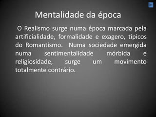 Mentalidade da época
 O Realismo surge numa época marcada pela
artificialidade, formalidade e exagero, típicos
do Romantismo. Numa sociedade emergida
numa        sentimentalidade    mórbida       e
religiosidade,     surge    um     movimento
totalmente contrário.
 