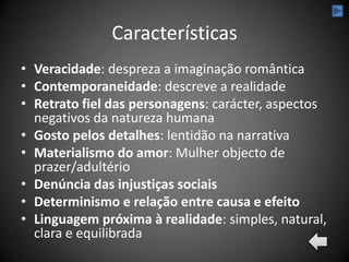 Características
• Veracidade: despreza a imaginação romântica
• Contemporaneidade: descreve a realidade
• Retrato fiel das personagens: carácter, aspectos
  negativos da natureza humana
• Gosto pelos detalhes: lentidão na narrativa
• Materialismo do amor: Mulher objecto de
  prazer/adultério
• Denúncia das injustiças sociais
• Determinismo e relação entre causa e efeito
• Linguagem próxima à realidade: simples, natural,
  clara e equilibrada
 