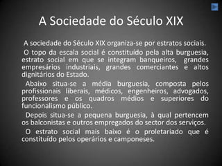 A Sociedade do Século XIX
 A sociedade do Século XIX organiza-se por estratos sociais.
 O topo da escala social é constituído pela alta burguesia,
estrato social em que se integram banqueiros, grandes
empresários industriais, grandes comerciantes e altos
dignitários do Estado.
 Abaixo situa-se a média burguesia, composta pelos
profissionais liberais, médicos, engenheiros, advogados,
professores e os quadros médios e superiores do
funcionalismo público.
 Depois situa-se a pequena burguesia, à qual pertencem
os balconistas e outros empregados do sector dos serviços.
 O estrato social mais baixo é o proletariado que é
constituído pelos operários e camponeses.
 