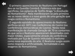 O primeiro aparecimento do Realismo em Portugal
deu-se na Questão Coimbrã. Polémica esta que
significou, nas palavras de Teófilo Braga “a dissolução
do Romantismo”. Nela manifestaram-se pela primeira
vez as novas ideias e o novo gosto de uma geração que
reagia contra o Romantismo.
  O segundo episódio do aparecimento do Realismo
verificou-se em 1871 nas Conferências do Casino (ou
Conferências Democráticas do Casino). Nesta nova
manifestação da chamada Geração de 70 os contornos
do que seria o Realismo apareceram desenhados com
maior nitidez, especialmente através da conferência
realizada por Eça de Queirós intitulada O realismo
como nova expressão da arte. O Realismo surgia assim
como resposta à artificialidade, formalidade e aos
exageros do Romantismo.
 