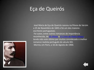 Eça de Queirós

  José Maria de Eça de Queirós nasceu na Póvoa de Varzim
 a 25 de Novembro de 1845 e foi um dos maiores
 escritores portugueses.
  Foi autor, entre outros romances de importância
 reconhecida, de Os Maias e O Crime do Padre Amaro,
 tendo sido este último por muitos considerado o melhor
 romance realista português do século XIX.
  Morreu em Paris, a 16 de Agosto de 1900.
 