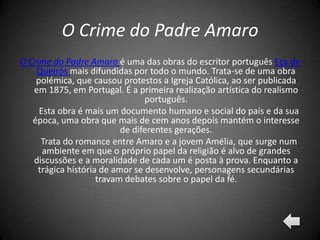 O Crime do Padre Amaro
O Crime do Padre Amaro é uma das obras do escritor português Eça de
    Queirós mais difundidas por todo o mundo. Trata-se de uma obra
    polémica, que causou protestos a Igreja Católica, ao ser publicada
   em 1875, em Portugal. É a primeira realização artística do realismo
                                 português.
     Esta obra é mais um documento humano e social do país e da sua
   época, uma obra que mais de cem anos depois mantém o interesse
                           de diferentes gerações.
      Trata do romance entre Amaro e a jovem Amélia, que surge num
      ambiente em que o próprio papel da religião é alvo de grandes
   discussões e a moralidade de cada um é posta à prova. Enquanto a
     trágica história de amor se desenvolve, personagens secundárias
                     travam debates sobre o papel da fé.
 