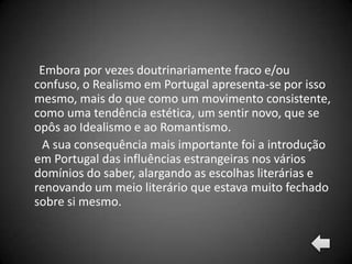 Embora por vezes doutrinariamente fraco e/ou
confuso, o Realismo em Portugal apresenta-se por isso
mesmo, mais do que como um movimento consistente,
como uma tendência estética, um sentir novo, que se
opôs ao Idealismo e ao Romantismo.
  A sua consequência mais importante foi a introdução
em Portugal das influências estrangeiras nos vários
domínios do saber, alargando as escolhas literárias e
renovando um meio literário que estava muito fechado
sobre si mesmo.
 